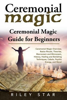 Ceremonial Magic: Ceremonial Magic Overview, Basics Rituals, Theories, Macrocosm and Microcosm, History, Healing and Banishing Technique by Riley Star