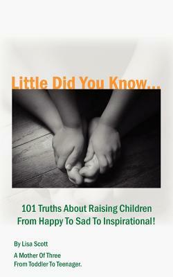 Little Did You Know...101 Truths About Raising Children From Happy To Sad To Inspirational! by Lisa Scott
