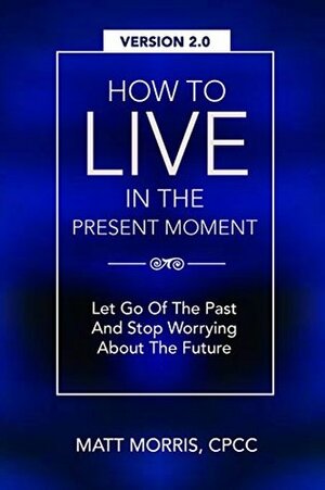 EMOTIONAL INTELLIGENCE: How To Live In The Present Moment, 2.0 - Let Go Of The Past & Stop Worrying About The Future by Matt Morris