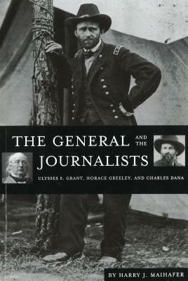 The General and the Journalists: Ulysses S. Grant, Horace Greeley, and Charles Dana by Harry J. Maihafer