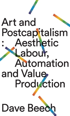 Art and Postcapitalism: Aesthetic Labour, Automation and Value Production by Dave Beech