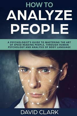 How to Analyze People: A Psychologist's Guide to Mastering the Art of Speed Reading People, Through Human Psychology & Analysis of Body Langu by David Clark