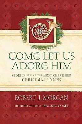 Come Let Us Adore Him: Stories Behind the Most Cherished Christmas Hymns by Robert J. Morgan