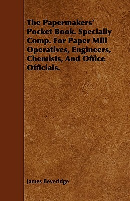 The Papermakers' Pocket Book. Specially Comp. for Paper Mill Operatives, Engineers, Chemists, and Office Officials. by James Beveridge