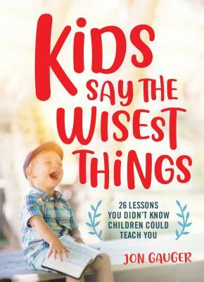 Kids Say the Wisest Things: 26 Lessons You Didn't Know Children Could Teach You by Jon Gauger