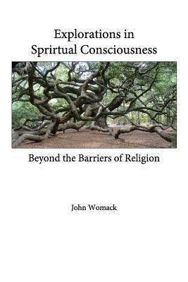 Explorations in Spiritual Consciousness: Beyond the Barriers of Religion by John Womack