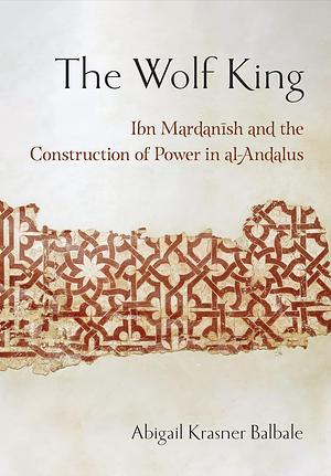 The Wolf King: Ibn Mardanish and the Construction of Power in al-Andalus by Abigail Krasner Balbale