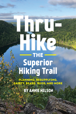 Thru-Hike the Superior Hiking Trail: Planning, Resupplying, Safety, Bears, Bugs and More by Annie Nelson