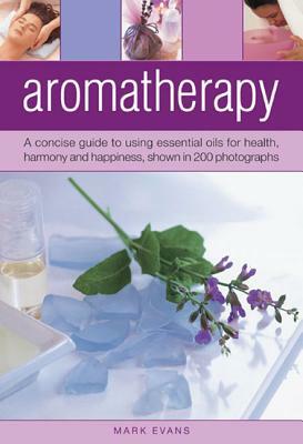 Aromatherapy: A Concise Guide to Using Essential Oils for Health, Harmony and Happiness, Shown in 200 Photographs by Mark Evans