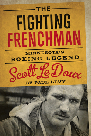 The Fighting Frenchman: Minnesota's Boxing Legend Scott LeDoux by Paul Levy