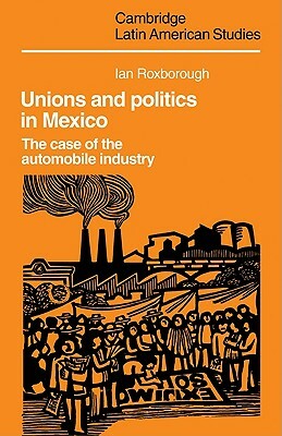 Unions and Politics in Mexico: The Case of the Automobile Industry by Ian Roxborough