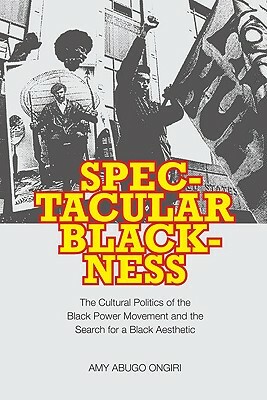Spectacular Blackness: The Cultural Politics of the Black Power Movement and the Search for a Black Aesthetic by Amy Abugo Ongiri