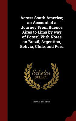 Across South America; An Account of a Journey from Buenos Aires to Lima by Way of Potosi, with Notes on Brazil, Argentina, Bolivia, Chile, and Peru by Hiram Bingham