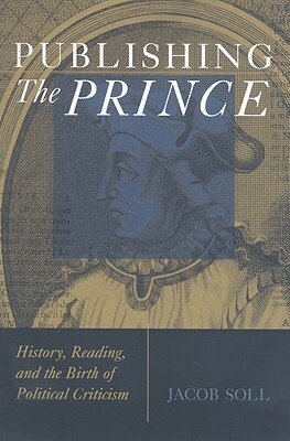 Publishing The Prince: History, Reading, and the Birth of Political Criticism by Jacob Soll