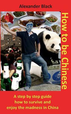 How to be Chinese: A step by step guide how to survive and enjoy the madness in China by Alexander Black