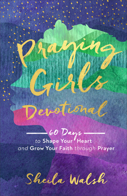 Praying Girls Devotional: 60 Days to Shape Your Heart and Grow Your Faith Through Prayer by Sheila Walsh