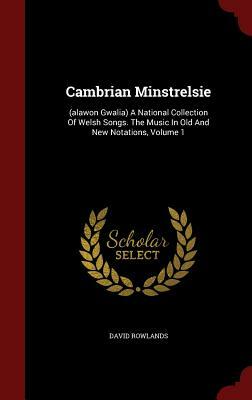Cambrian Minstrelsie: (Alawon Gwalia) a National Collection of Welsh Songs. the Music in Old and New Notations, Volume 1 by David Rowlands