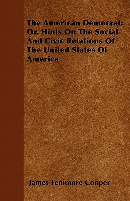 The American Democrat; Or, Hints On The Social And Civic Relations Of The United States Of America by James Fenimore Cooper