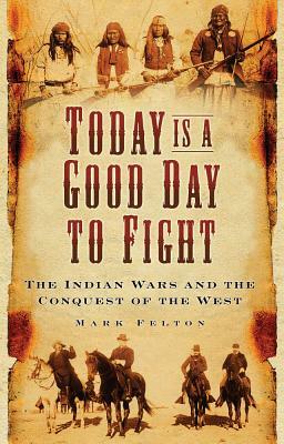 Today Is a Good Day to Fight: The Indian Wars and the Conquest of the West by Mark Felton