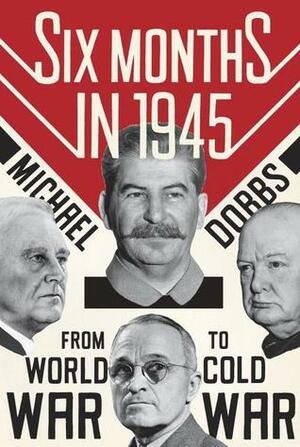 Six Months in 1945: FDR, Stalin, Churchill, and Truman – from World War to Cold War by Michael Dobbs