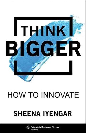 Think Bigger: How to Innovate by Sheena Iyengar, Sheena Iyengar