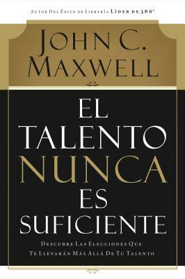 El Talento Nunca Es Suficiente: Descubre Las Elecciones Que Te Llevarán Más Allá de Tu Talento by John C. Maxwell