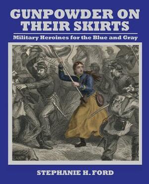 Gunpowder on Their Skirts: Military Heroines for the Blue and Gray by Stephanie Ford