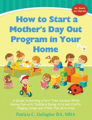 How to Start a Mother's Day Out Program in Your Home: A Guide to Earning a Part-Time Income While Having Fun with Toddlers Doing Arts and Crafts, Sing by Patricia C. Gallagher