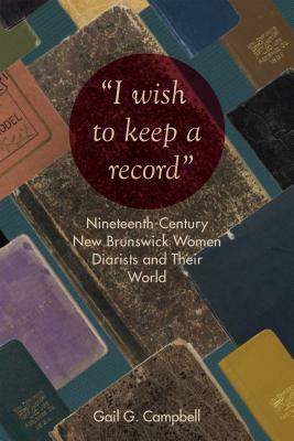 "i Wish to Keep a Record": Nineteenth-Century New Brunswick Women Diarists and Their World by Gail Campbell