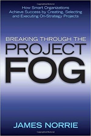 Breaking Through the Project Fog: How Smart Organizations Achieve Success by Creating, Selecting and Executing On-Strategy Projects by James Norrie