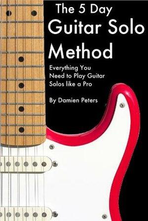 The 5 Day Guitar Solo Method - Everything You Need to Play Guitar Solos Like a Pro by Damien Peters