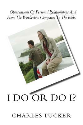 I Do Or Do I?: Observations of Personal Relationships and How the Worldview Compares to The Bible. by Charles Tucker