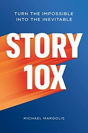 Story 10x: Turn the Impossible Into the Inevitable by Michael Margolis