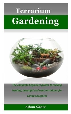 Terrarium Gardening: The complete beginners guides to making healthy, beautiful and neat terrariums for various purposes by Adam Short