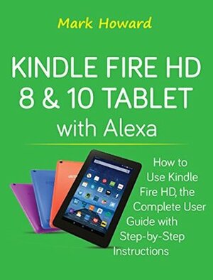 Kindle Fire HD 8 & 10 Tablet with Alexa: How to Use Kindle Fire HD, the Complete User Guide with Step-by-Step Instructions by Mark Howard
