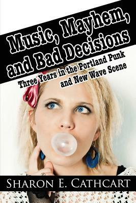 Music, Mayhem, and Bad Decisions: Three Years in the Portland Punk and New Wave Scene by Sharon E. Cathcart