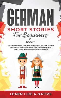 German Short Stories for Beginners Book 1: Over 100 Dialogues and Daily Used Phrases to Learn German in Your Car. Have Fun & Grow Your Vocabulary, wit by Learn Like a Native