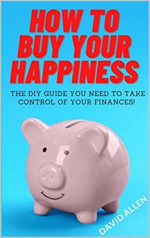 How To Buy Your Happiness: The DIY Guide To Take Control Of Your Finances! by David Allen