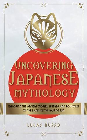 Uncovering Japanese Mythology: Exploring the Ancient Stories, Legends, and Folktales of the Land of the Rising Sun by Lucas Russo