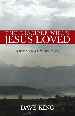 The Disciple Whom Jesus Loved: A Bible Study of I, II, and III John by Dave King
