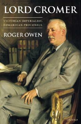 Lord Cromer: Victorian Imperialist, Edwardian Proconsul by Roger Owen