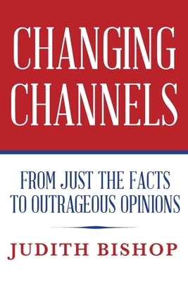 Changing Channels: From Just The Facts To Outrageous Opinions by Judith Bishop