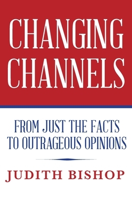 Changing Channels: From Just The Facts To Outrageous Opinions by Judith Bishop