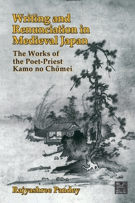 Writing and Renunciation in Medieval Japan: The Works of the Poet-Priest Kamo No Chomei by Rajyashree Pandey