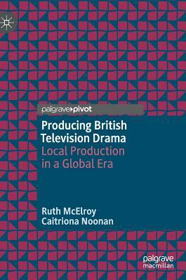 Producing British Television Drama: Local Production in a Global Era by Ruth McElroy, Caitriona Noonan