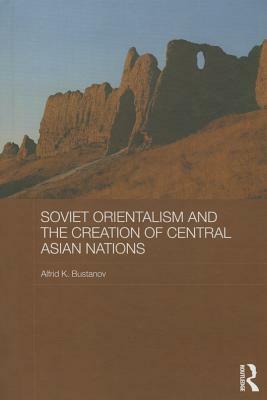 Soviet Orientalism and the Creation of Central Asian Nations by Alfrid K. Bustanov