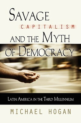 Savage Capitalism and the Myth of Democracy: Latin America in the Third Millennium by Michael Hogan