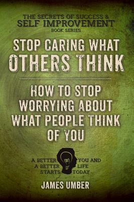 Stop Caring What Others Think: How to Stop Worrying About What People Think of You by James Umber