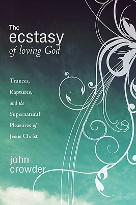 The Ecstasy of Loving God: Trances, Raptures, and the Supernatural Pleasures of Jesus Christ by John Crowder