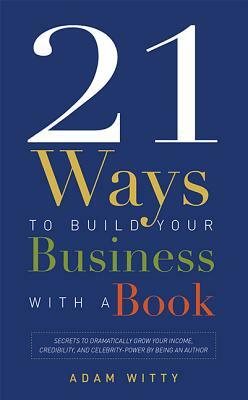 21 Ways to Build Your Business with a Book: Secrets to Dramatically Grow Your Income, Credibility, and Celebrity-Power by Being an Author by Adam Witty
